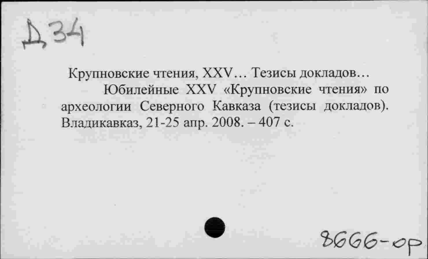 ﻿
Крупновские чтения, XXV... Тезисы докладов...
Юбилейные XXV «Крупновские чтения» по археологии Северного Кавказа (тезисы докладов). Владикавказ, 21-25 апр. 2008. -407 с.
